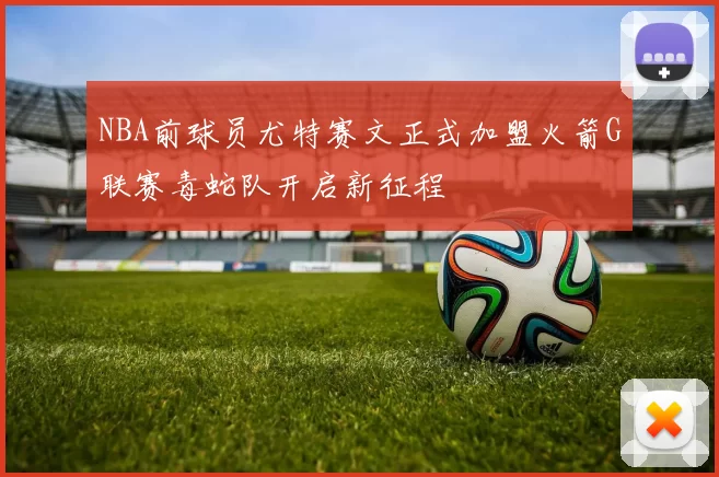 NBA前球员尤特赛文正式加盟火箭G联赛毒蛇队开启新征程