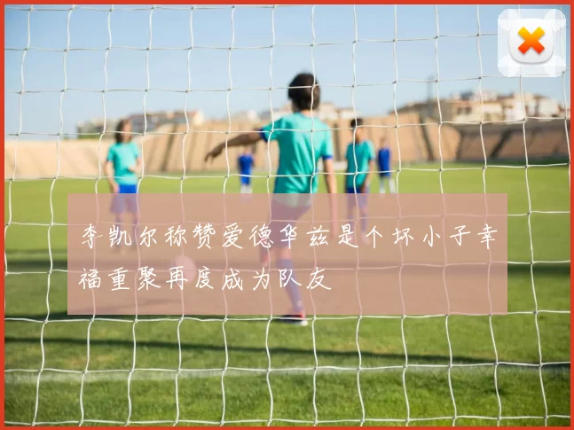 李凯尔称赞爱德华兹是个坏小子幸福重聚再度成为队友