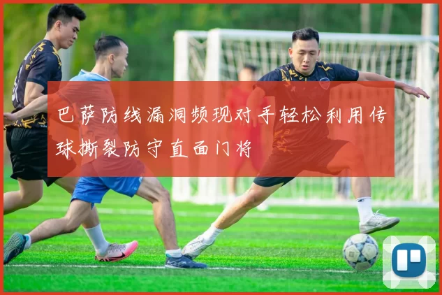 巴萨防线漏洞频现对手轻松利用传球撕裂防守直面门将