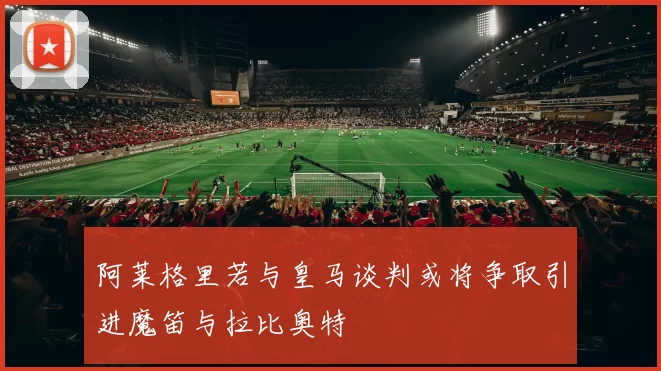 阿莱格里若与皇马谈判或将争取引进魔笛与拉比奥特
