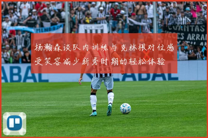 杨瀚森谈队内训练与克林根对位感受笑容减少新秀时期的轻松体验