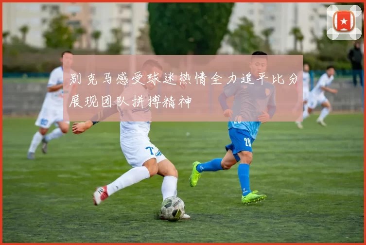 别克马感受球迷热情全力追平比分展现团队拼搏精神