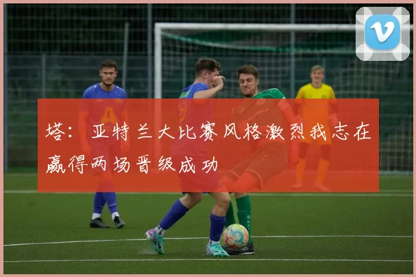 塔：亚特兰大比赛风格激烈我志在赢得两场晋级成功